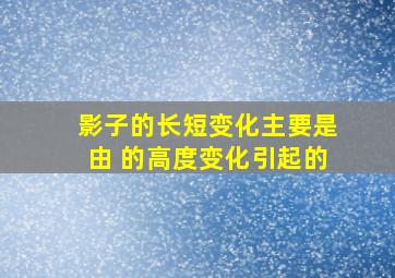 影子的长短变化主要是由 的高度变化引起的